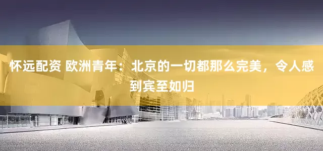 怀远配资 欧洲青年：北京的一切都那么完美，令人感到宾至如归