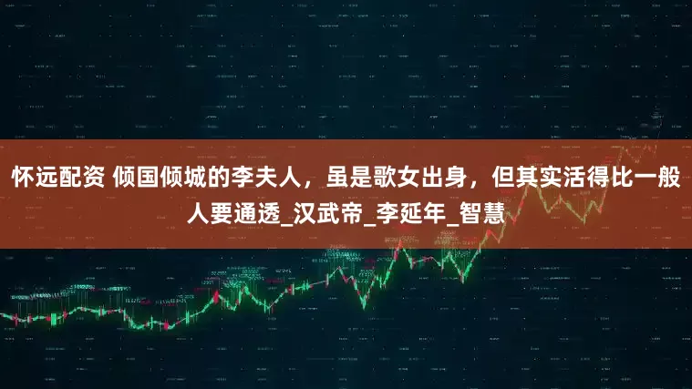 怀远配资 倾国倾城的李夫人，虽是歌女出身，但其实活得比一般人要通透_汉武帝_李延年_智慧