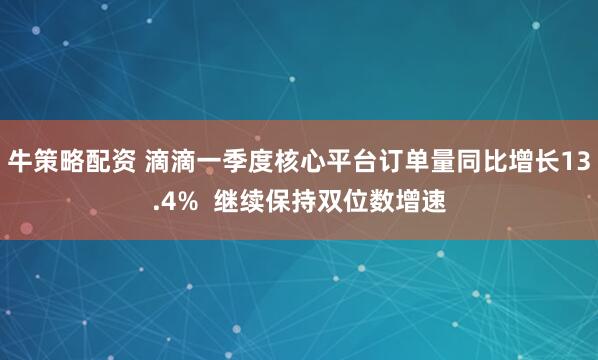 牛策略配资 滴滴一季度核心平台订单量同比增长13.4%  继续保持双位数增速