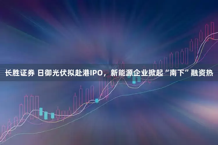 长胜证券 日御光伏拟赴港IPO，新能源企业掀起“南下”融资热