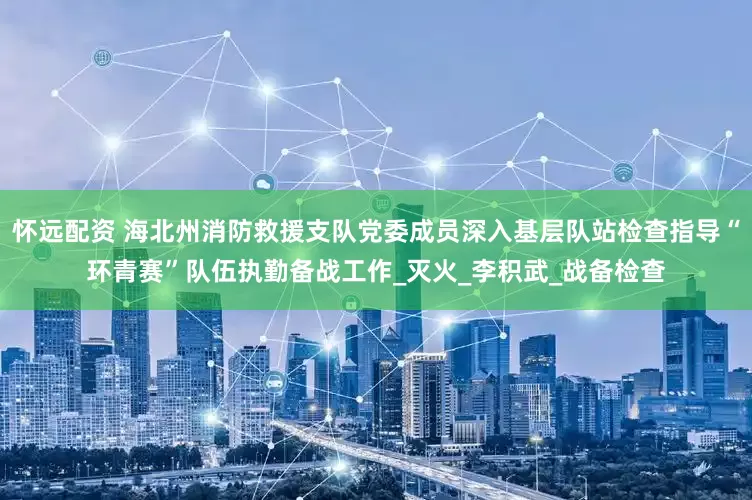 怀远配资 海北州消防救援支队党委成员深入基层队站检查指导“环青赛”队伍执勤备战工作_灭火_李积武_战备检查