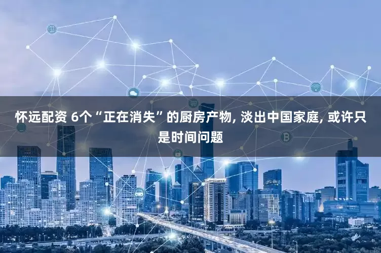 怀远配资 6个“正在消失”的厨房产物, 淡出中国家庭, 或许只是时间问题