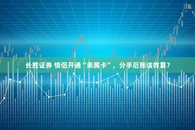 长胜证券 情侣开通“亲属卡”，分手后账该咋算？