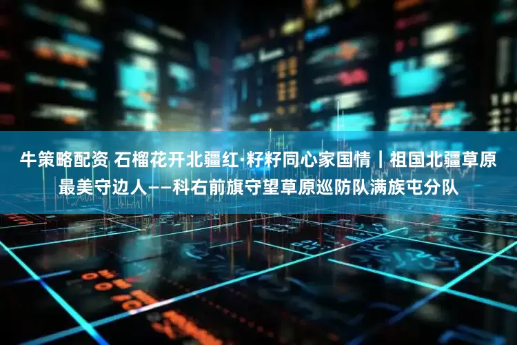 牛策略配资 石榴花开北疆红·籽籽同心家国情｜祖国北疆草原最美守边人——科右前旗守望草原巡防队满族屯分队