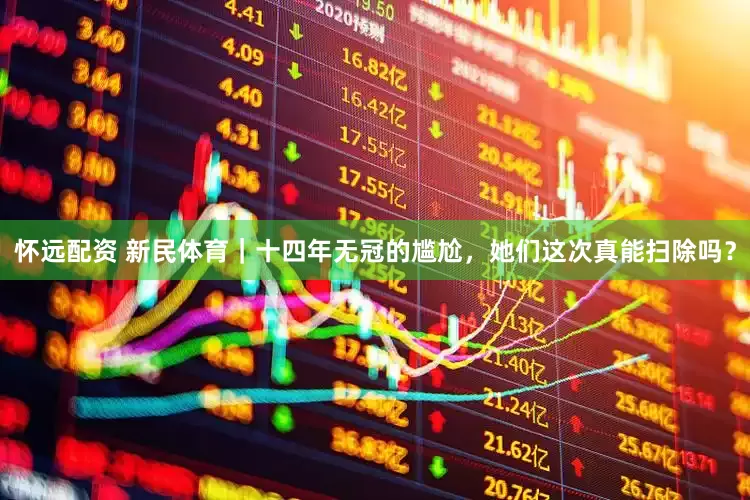 怀远配资 新民体育｜十四年无冠的尴尬，她们这次真能扫除吗？