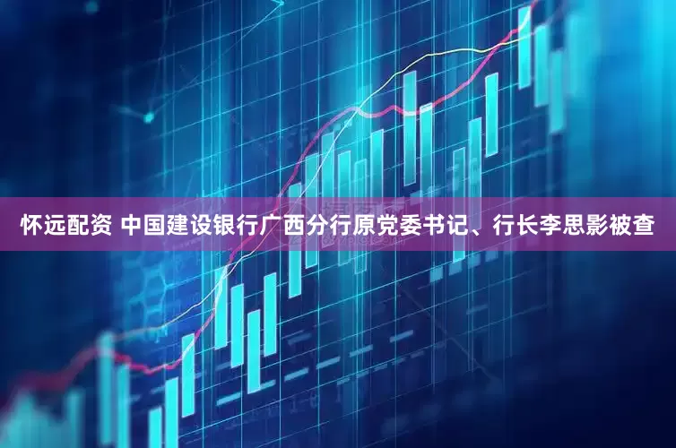 怀远配资 中国建设银行广西分行原党委书记、行长李思影被查