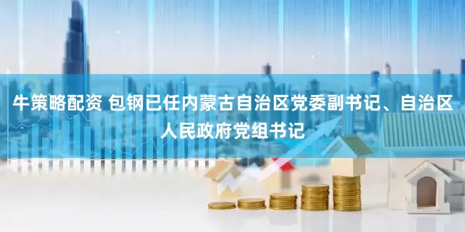 牛策略配资 包钢已任内蒙古自治区党委副书记、自治区人民政府党组书记