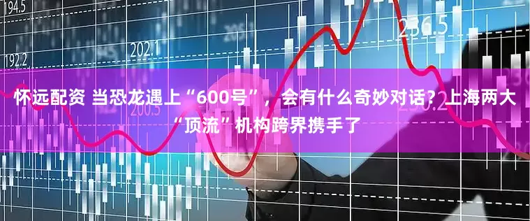 怀远配资 当恐龙遇上“600号”，会有什么奇妙对话？上海两大“顶流”机构跨界携手了