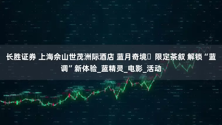 长胜证券 上海佘山世茂洲际酒店 蓝月奇境・限定茶叙 解锁“蓝调”新体验_蓝精灵_电影_活动