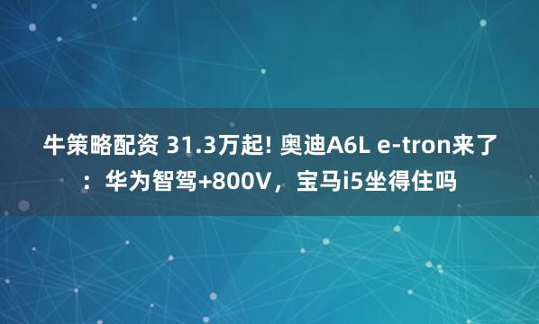牛策略配资 31.3万起! 奥迪A6L e-tron来了：华为智驾+800V，宝马i5坐得住吗