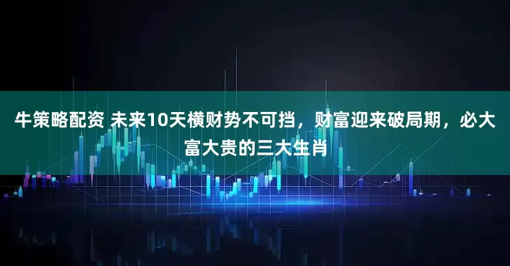 牛策略配资 未来10天横财势不可挡，财富迎来破局期，必大富大贵的三大生肖